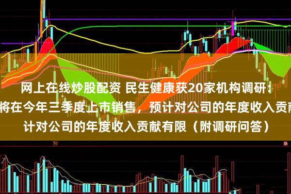 网上在线炒股配资 民生健康获20家机构调研：米诺地尔搽剂等预计将在今年三季度上市销售，预计对公司的年度收入贡献有限（附调研问答）
