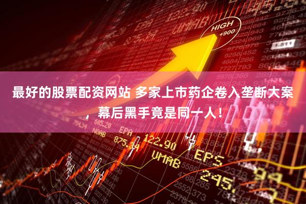最好的股票配资网站 多家上市药企卷入垄断大案，幕后黑手竟是同一人！