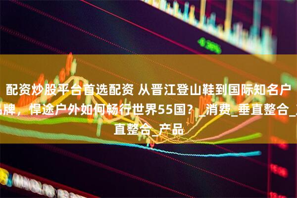 配资炒股平台首选配资 从晋江登山鞋到国际知名户外品牌，悍途户外如何畅行世界55国？_消费_垂直整合_产品