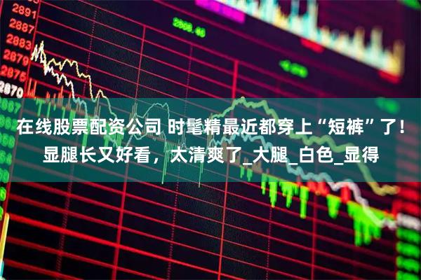 在线股票配资公司 时髦精最近都穿上“短裤”了！显腿长又好看，太清爽了_大腿_白色_显得