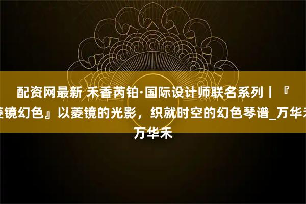 配资网最新 禾香芮铂·国际设计师联名系列丨『菱镜幻色』以菱镜的光影，织就时空的幻色琴谱_万华禾