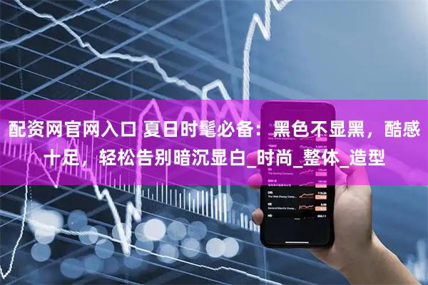配资网官网入口 夏日时髦必备：黑色不显黑，酷感十足，轻松告别暗沉显白_时尚_整体_造型