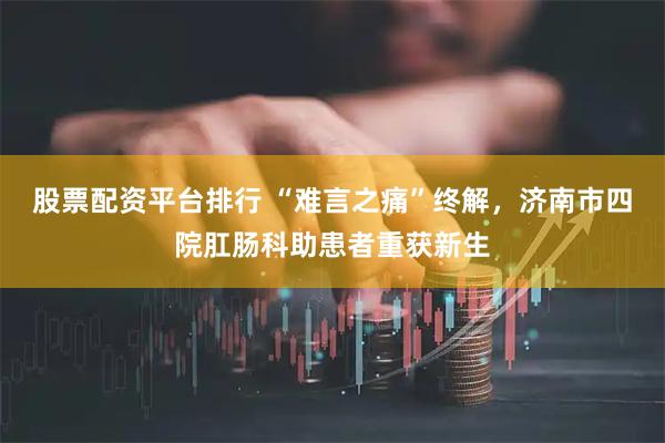 股票配资平台排行 “难言之痛”终解，济南市四院肛肠科助患者重获新生