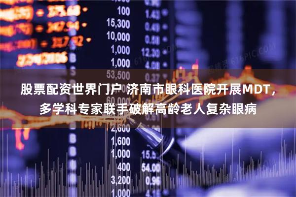 股票配资世界门户 济南市眼科医院开展MDT，多学科专家联手破解高龄老人复杂眼病