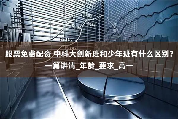 股票免费配资 中科大创新班和少年班有什么区别？一篇讲清_年龄_要求_高一