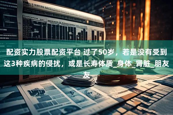 配资实力股票配资平台 过了50岁，若是没有受到这3种疾病的侵扰，或是长寿体质_身体_肾脏_朋友