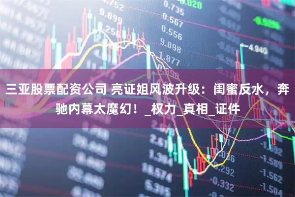 三亚股票配资公司 亮证姐风波升级：闺蜜反水，奔驰内幕太魔幻！_权力_真相_证件