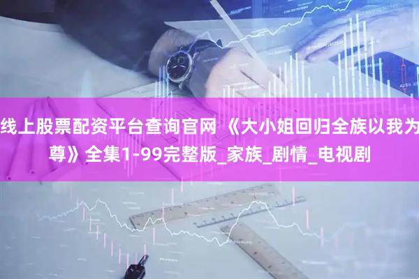 线上股票配资平台查询官网 《大小姐回归全族以我为尊》全集1-99完整版_家族_剧情_电视剧