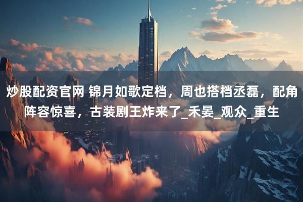 炒股配资官网 锦月如歌定档，周也搭档丞磊，配角阵容惊喜，古装剧王炸来了_禾晏_观众_重生