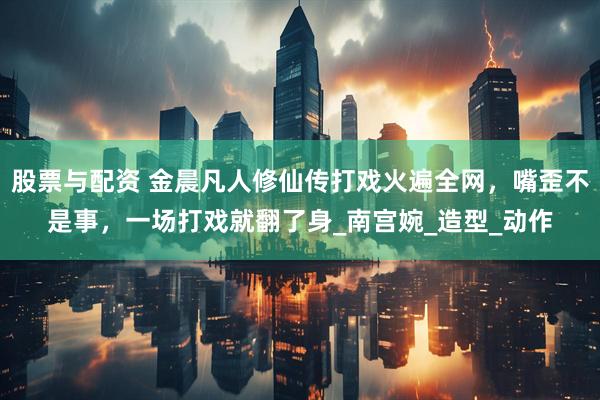 股票与配资 金晨凡人修仙传打戏火遍全网，嘴歪不是事，一场打戏就翻了身_南宫婉_造型_动作