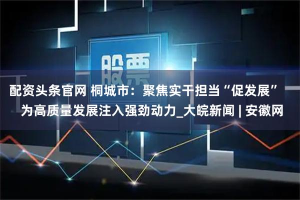 配资头条官网 桐城市：聚焦实干担当“促发展”    为高质量发展注入强劲动力_大皖新闻 | 安徽网