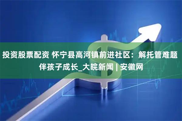 投资股票配资 怀宁县高河镇前进社区：解托管难题 伴孩子成长_大皖新闻 | 安徽网