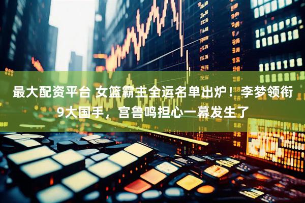 最大配资平台 女篮霸主全运名单出炉！李梦领衔9大国手，宫鲁鸣担心一幕发生了