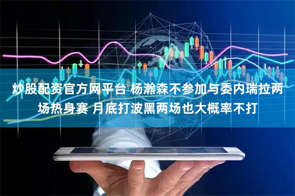 炒股配资官方网平台 杨瀚森不参加与委内瑞拉两场热身赛 月底打波黑两场也大概率不打
