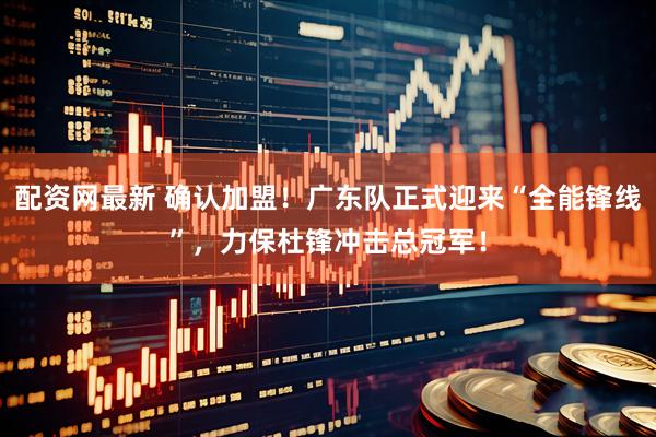 配资网最新 确认加盟！广东队正式迎来“全能锋线”，力保杜锋冲击总冠军！