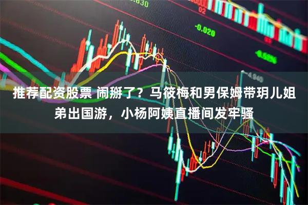 推荐配资股票 闹掰了？马筱梅和男保姆带玥儿姐弟出国游，小杨阿姨直播间发牢骚