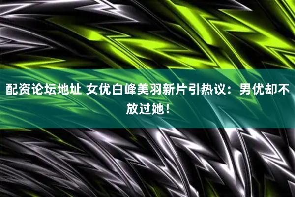 配资论坛地址 女优白峰美羽新片引热议：男优却不放过她！