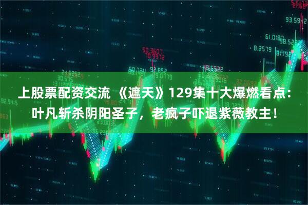 上股票配资交流 《遮天》129集十大爆燃看点：叶凡斩杀阴阳圣子，老疯子吓退紫薇教主！