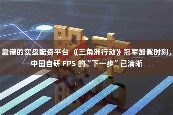 靠谱的实盘配资平台 《三角洲行动》冠军加冕时刻，中国自研 FPS 的“下一步”已清晰