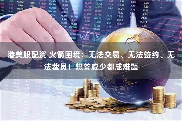 港美股配资 火箭困境：无法交易、无法签约、无法裁员！想签威少都成难题
