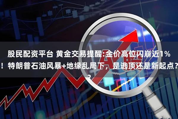 股民配资平台 黄金交易提醒:金价高位闪崩近1%！特朗普石油风暴+地缘乱局下，是逃顶还是新起点？
