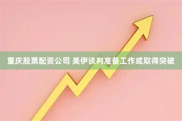 重庆股票配资公司 美伊谈判准备工作或取得突破