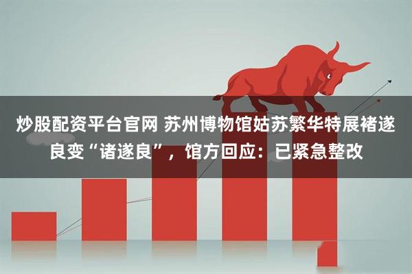 炒股配资平台官网 苏州博物馆姑苏繁华特展褚遂良变“诸遂良”,馆方回应:已紧急整改